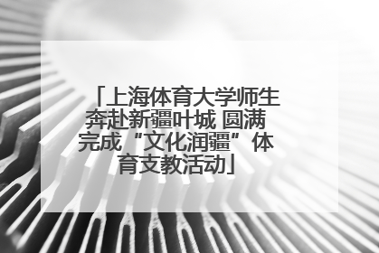 上海体育大学师生奔赴新疆叶城 圆满完成“文化润疆”体育支教活动